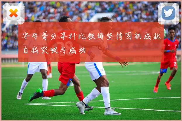 字母哥分享科比教诲坚持固执成就自我突破与成功