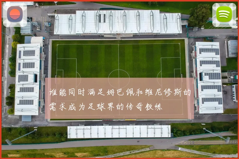 谁能同时满足姆巴佩和维尼修斯的需求成为足球界的传奇教练