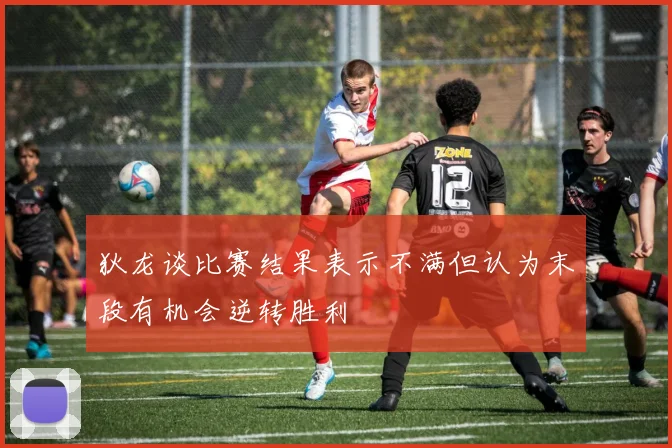 狄龙谈比赛结果表示不满但认为末段有机会逆转胜利