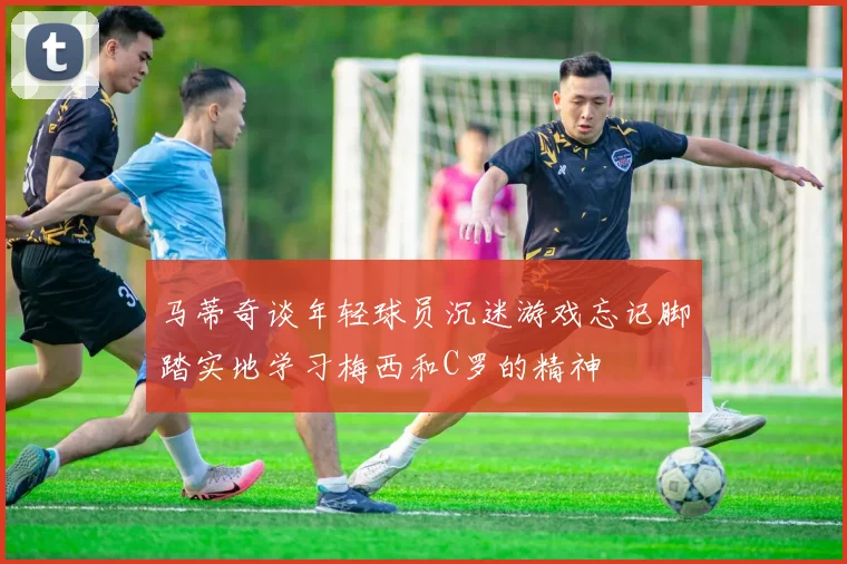 马蒂奇谈年轻球员沉迷游戏忘记脚踏实地学习梅西和C罗的精神