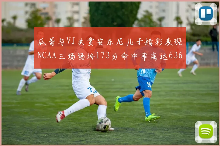 瓜哥与VJ共赏安东尼儿子精彩表现NCAA三场场均173分命中率高达636