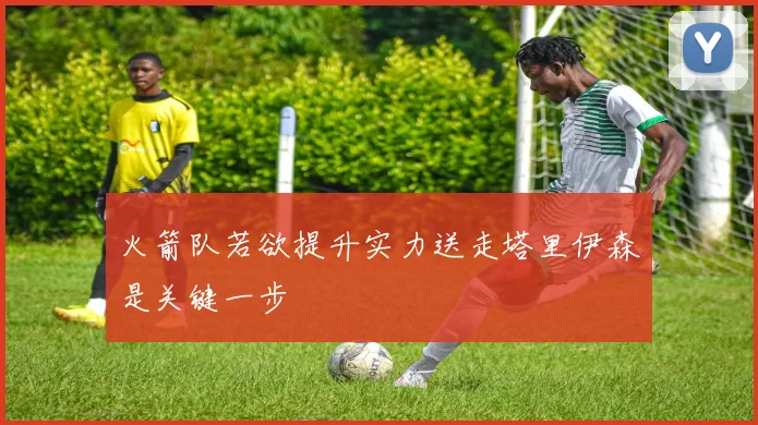 火箭队若欲提升实力送走塔里伊森是关键一步