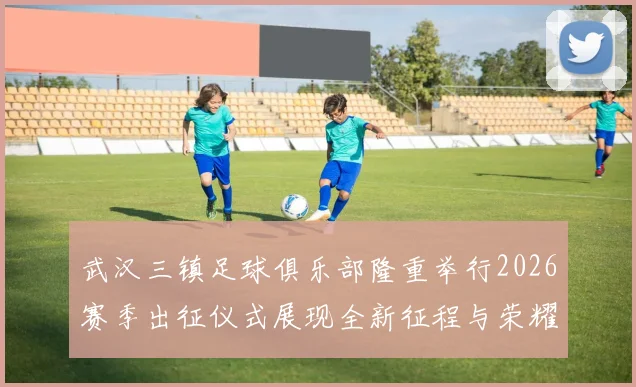 武汉三镇足球俱乐部隆重举行2026赛季出征仪式展现全新征程与荣耀追求