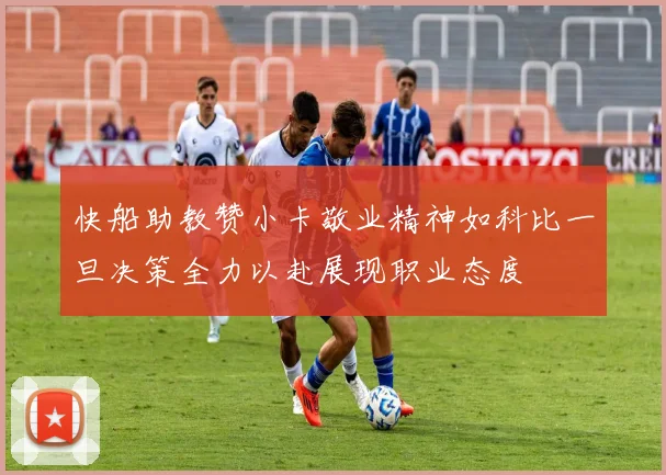快船助教赞小卡敬业精神如科比一旦决策全力以赴展现职业态度
