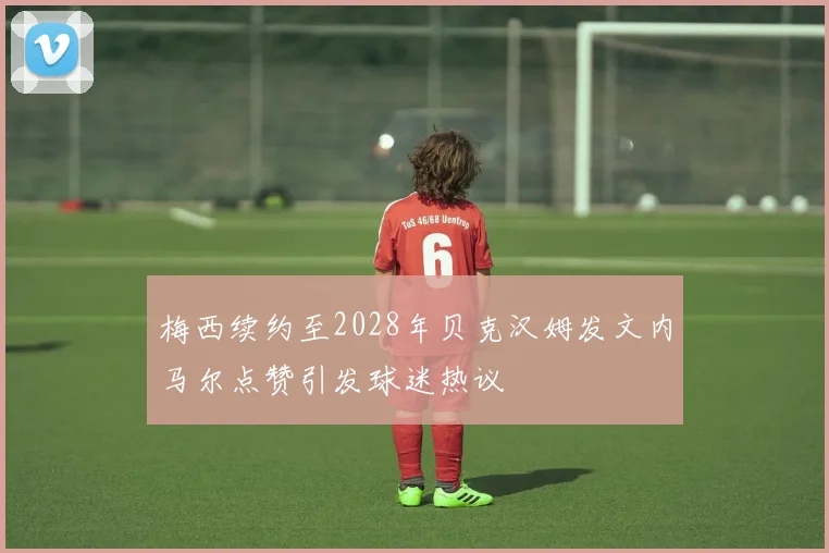 梅西续约至2028年贝克汉姆发文内马尔点赞引发球迷热议