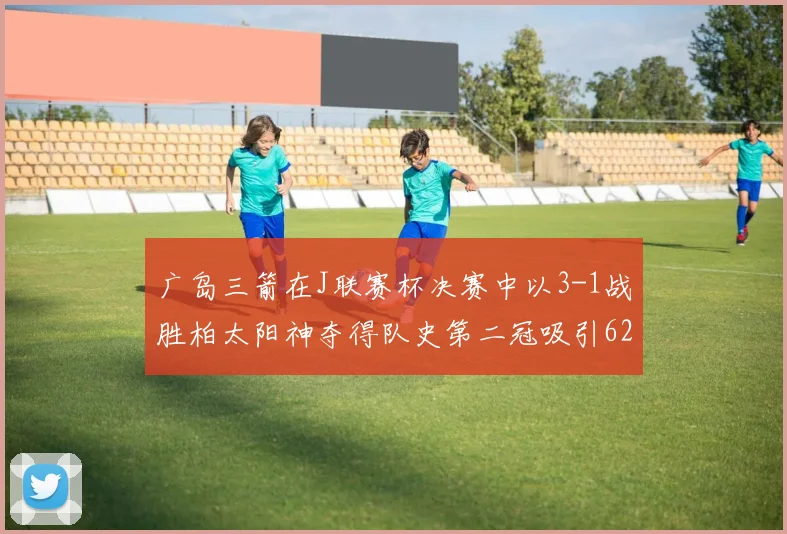 广岛三箭在J联赛杯决赛中以3-1战胜柏太阳神夺得队史第二冠吸引62466人观战