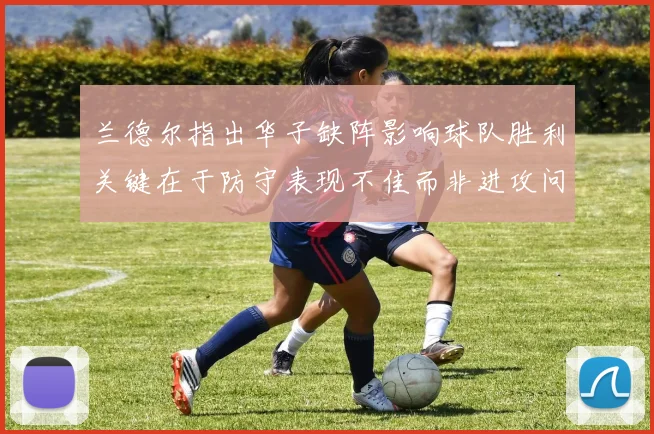 兰德尔指出华子缺阵影响球队胜利关键在于防守表现不佳而非进攻问题