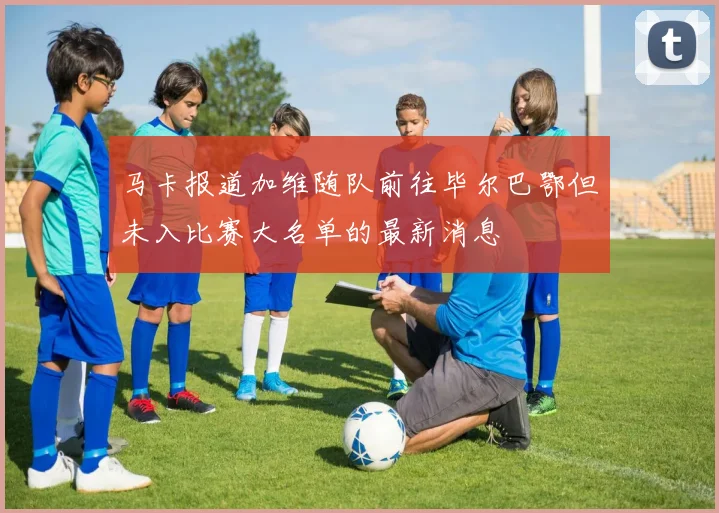 马卡报道加维随队前往毕尔巴鄂但未入比赛大名单的最新消息