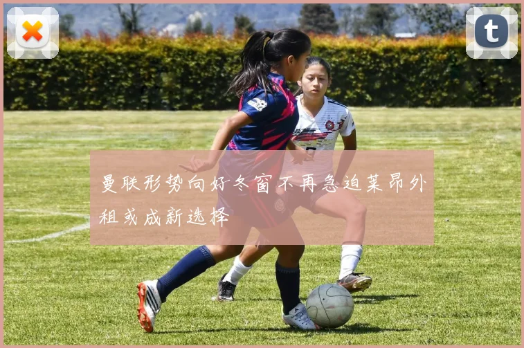曼联形势向好冬窗不再急迫莱昂外租或成新选择
