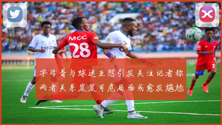 字母哥与球迷互怼引发关注记者称两者关系岌岌可危局面或愈发尴尬