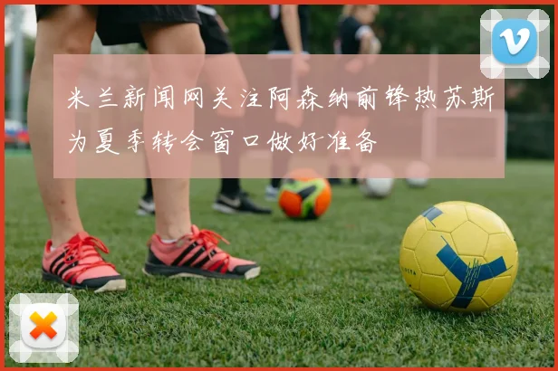 米兰新闻网关注阿森纳前锋热苏斯为夏季转会窗口做好准备