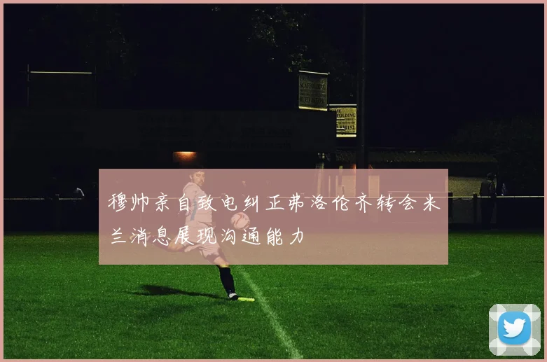 穆帅亲自致电纠正弗洛伦齐转会米兰消息展现沟通能力