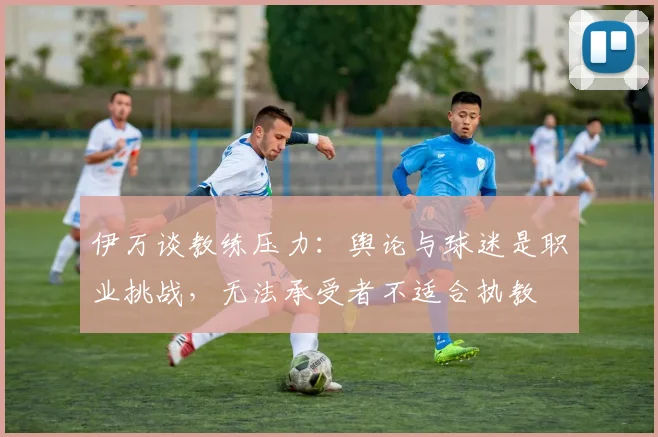 伊万谈教练压力：舆论与球迷是职业挑战，无法承受者不适合执教