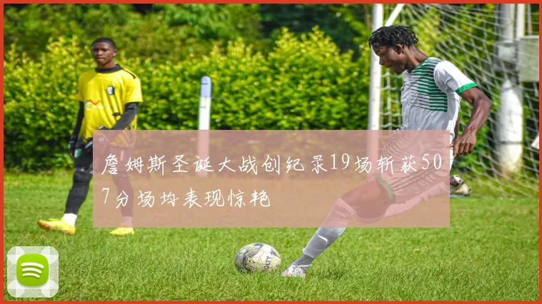詹姆斯圣诞大战创纪录19场斩获507分场均表现惊艳