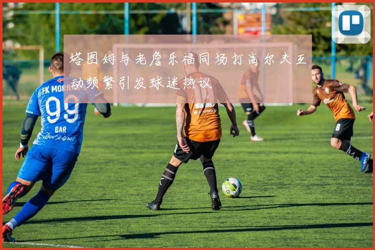 塔图姆与老詹乐福同场打高尔夫互动频繁引发球迷热议