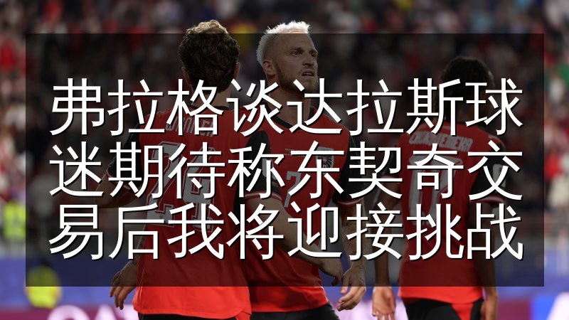 弗拉格谈达拉斯球迷期待称东契奇交易后我将迎接挑战