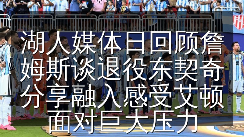 湖人媒体日回顾詹姆斯谈退役东契奇分享融入感受艾顿面对巨大压力