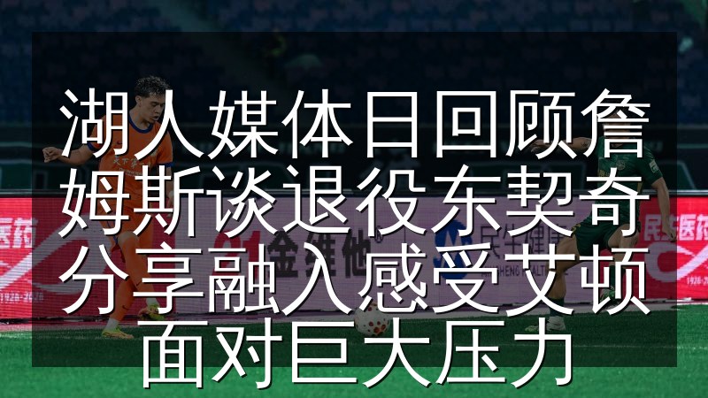 湖人媒体日回顾詹姆斯谈退役东契奇分享融入感受艾顿面对巨大压力