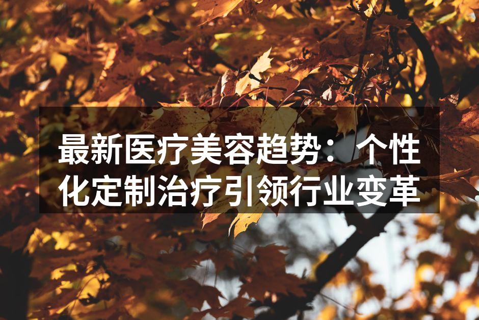 最新医疗美容趋势：个性化定制治疗引领行业